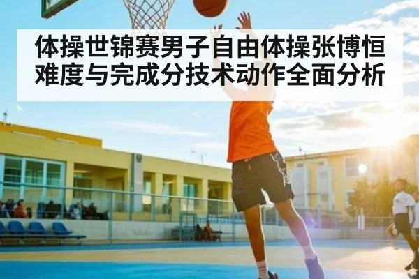 体操世锦赛男子自由体操张博恒难度与完成分技术动作全面分析