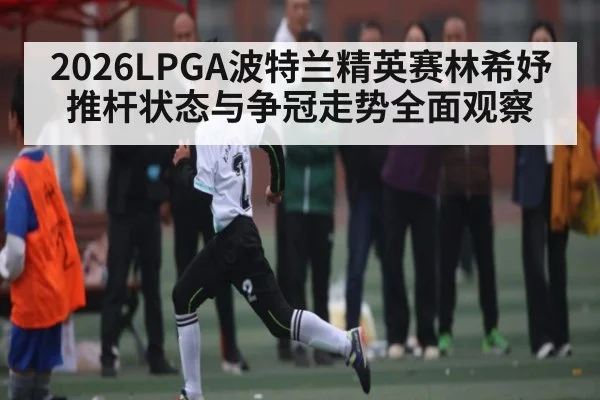 2026LPGA波特兰精英赛林希妤推杆状态与争冠走势全面观察