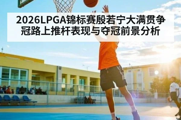 2026LPGA锦标赛殷若宁大满贯争冠路上推杆表现与夺冠前景分析
