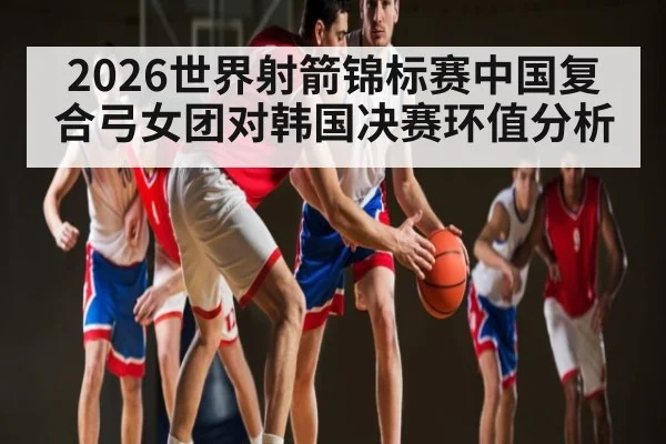 2026世界射箭锦标赛中国复合弓女团对韩国决赛环值分析